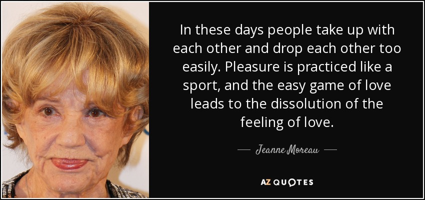 In these days people take up with each other and drop each other too easily. Pleasure is practiced like a sport, and the easy game of love leads to the dissolution of the feeling of love. - Jeanne Moreau