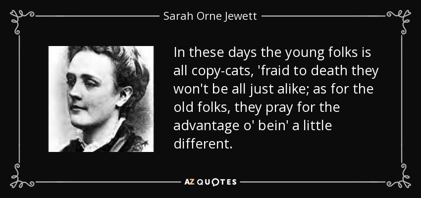 In these days the young folks is all copy-cats, 'fraid to death they won't be all just alike; as for the old folks, they pray for the advantage o' bein' a little different. - Sarah Orne Jewett