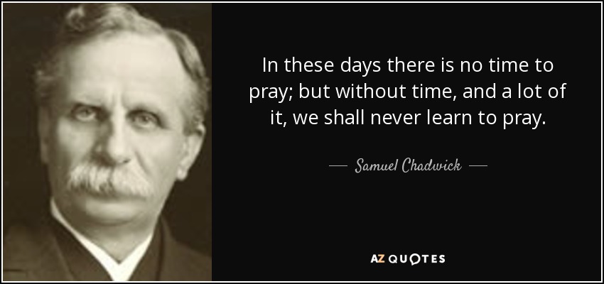 In these days there is no time to pray; but without time, and a lot of it, we shall never learn to pray. - Samuel Chadwick