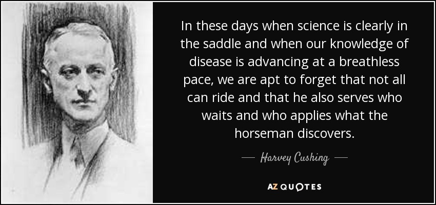 In these days when science is clearly in the saddle and when our knowledge of disease is advancing at a breathless pace, we are apt to forget that not all can ride and that he also serves who waits and who applies what the horseman discovers. - Harvey Cushing