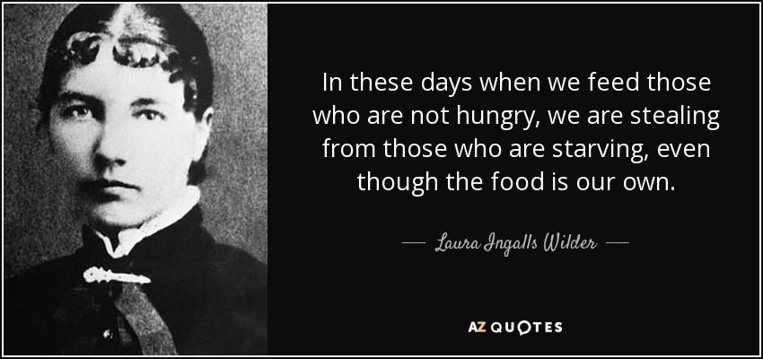 In these days when we feed those who are not hungry, we are stealing from those who are starving, even though the food is our own. - Laura Ingalls Wilder