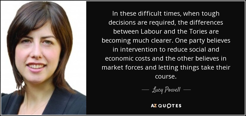 In these difficult times, when tough decisions are required, the differences between Labour and the Tories are becoming much clearer. One party believes in intervention to reduce social and economic costs and the other believes in market forces and letting things take their course. - Lucy Powell