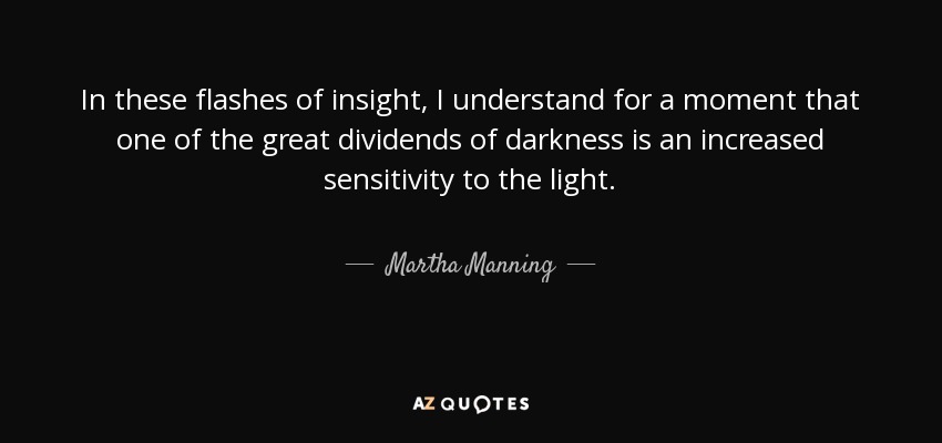 In these flashes of insight, I understand for a moment that one of the great dividends of darkness is an increased sensitivity to the light. - Martha Manning