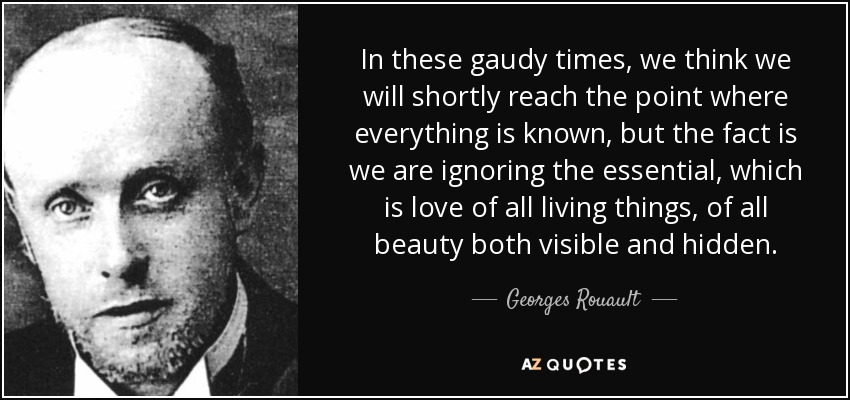 In these gaudy times, we think we will shortly reach the point where everything is known, but the fact is we are ignoring the essential, which is love of all living things, of all beauty both visible and hidden. - Georges Rouault