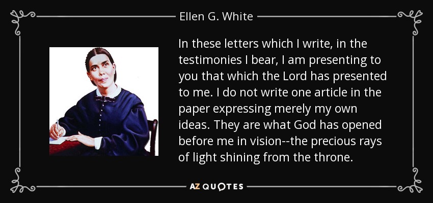 In these letters which I write, in the testimonies I bear, I am presenting to you that which the Lord has presented to me. I do not write one article in the paper expressing merely my own ideas. They are what God has opened before me in vision--the precious rays of light shining from the throne. - Ellen G. White