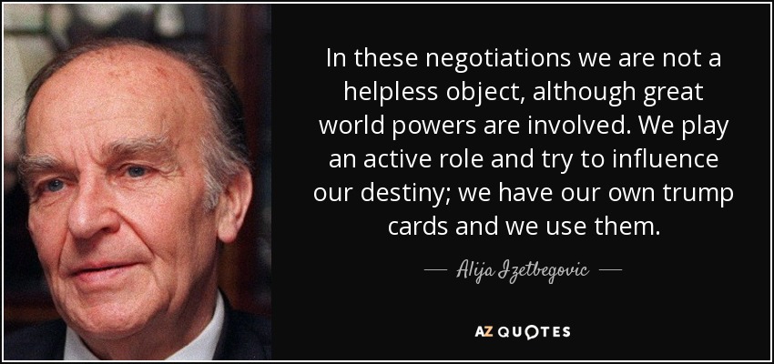 In these negotiations we are not a helpless object, although great world powers are involved. We play an active role and try to influence our destiny; we have our own trump cards and we use them. - Alija Izetbegovic