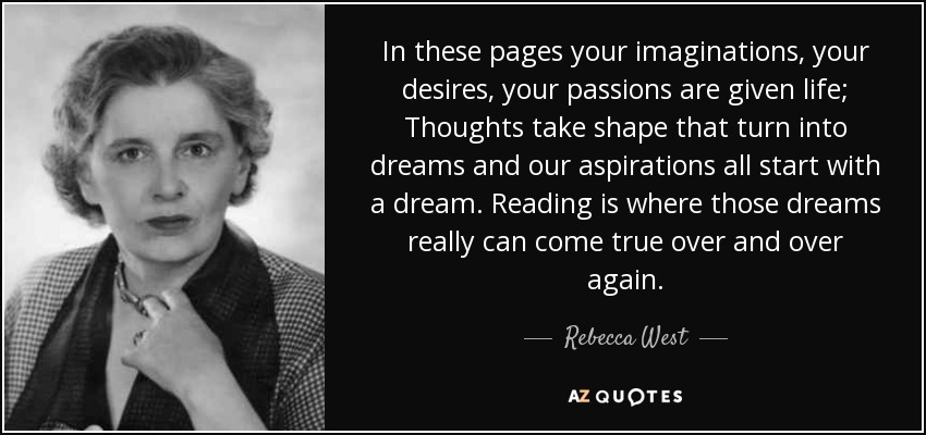 In these pages your imaginations, your desires, your passions are given life; Thoughts take shape that turn into dreams and our aspirations all start with a dream. Reading is where those dreams really can come true over and over again. - Rebecca West