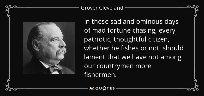 In these sad and ominous days of mad fortune chasing, every patriotic, thoughtful citizen, whether he fishes or not, should lament that we have not among our countrymen more fishermen. - Grover Cleveland