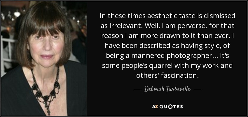 In these times aesthetic taste is dismissed as irrelevant. Well, I am perverse, for that reason I am more drawn to it than ever. I have been described as having style, of being a mannered photographer... it's some people's quarrel with my work and others' fascination. - Deborah Turbeville