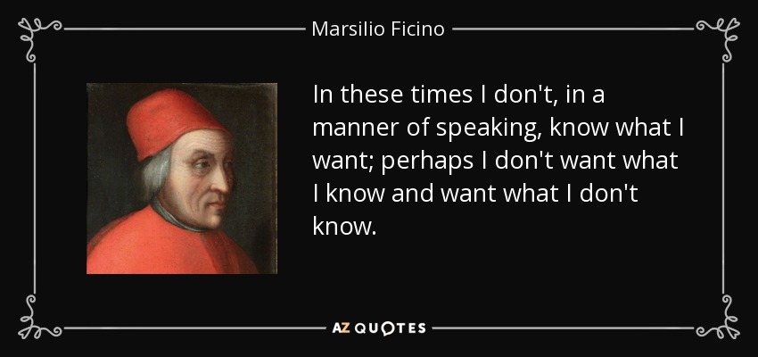 In these times I don't, in a manner of speaking, know what I want; perhaps I don't want what I know and want what I don't know. - Marsilio Ficino