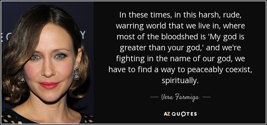 In these times, in this harsh, rude, warring world that we live in, where most of the bloodshed is 'My god is greater than your god,' and we're fighting in the name of our god, we have to find a way to peaceably coexist, spiritually. - Vera Farmiga