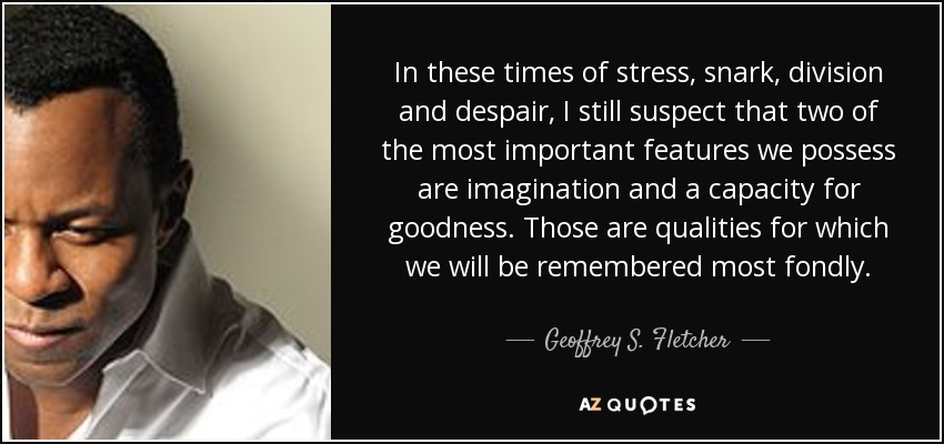 In these times of stress, snark, division and despair, I still suspect that two of the most important features we possess are imagination and a capacity for goodness. Those are qualities for which we will be remembered most fondly. - Geoffrey S. Fletcher