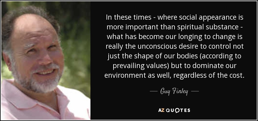 In these times - where social appearance is more important than spiritual substance - what has become our longing to change is really the unconscious desire to control not just the shape of our bodies (according to prevailing values) but to dominate our environment as well, regardless of the cost. - Guy Finley