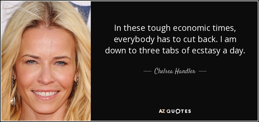 In these tough economic times, everybody has to cut back. I am down to three tabs of ecstasy a day. - Chelsea Handler