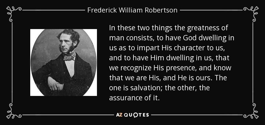 In these two things the greatness of man consists, to have God dwelling in us as to impart His character to us, and to have Him dwelling in us, that we recognize His presence, and know that we are His, and He is ours. The one is salvation; the other, the assurance of it. - Frederick William Robertson