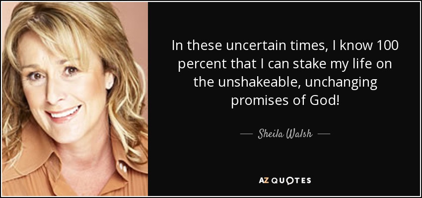 In these uncertain times, I know 100 percent that I can stake my life on the unshakeable, unchanging promises of God! - Sheila Walsh