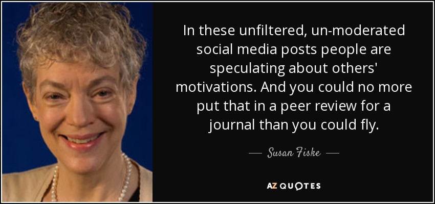 In these unfiltered, un-moderated social media posts people are speculating about others' motivations. And you could no more put that in a peer review for a journal than you could fly. - Susan Fiske