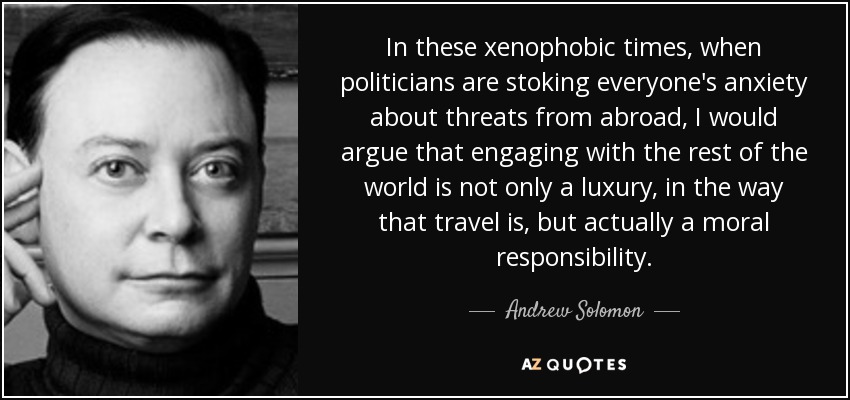 In these xenophobic times, when politicians are stoking everyone's anxiety about threats from abroad, I would argue that engaging with the rest of the world is not only a luxury, in the way that travel is, but actually a moral responsibility. - Andrew Solomon
