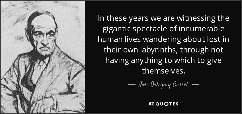 In these years we are witnessing the gigantic spectacle of innumerable human lives wandering about lost in their own labyrinths, through not having anything to which to give themselves. - Jose Ortega y Gasset