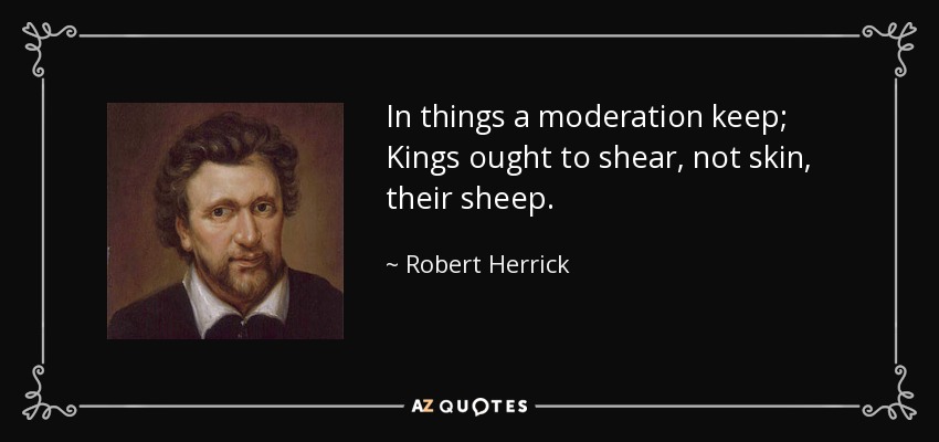 In things a moderation keep; Kings ought to shear, not skin, their sheep. - Robert Herrick
