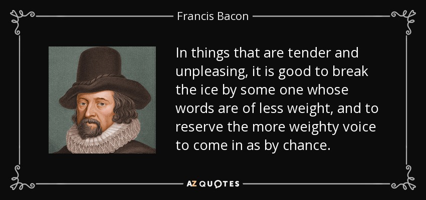 In things that are tender and unpleasing, it is good to break the ice by some one whose words are of less weight, and to reserve the more weighty voice to come in as by chance. - Francis Bacon