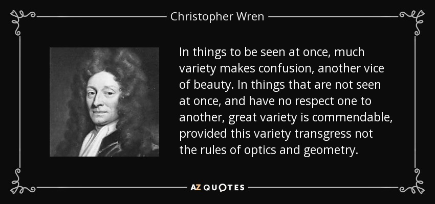 In things to be seen at once, much variety makes confusion, another vice of beauty. In things that are not seen at once, and have no respect one to another, great variety is commendable, provided this variety transgress not the rules of optics and geometry. - Christopher Wren
