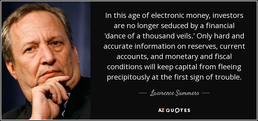 In this age of electronic money, investors are no longer seduced by a financial 'dance of a thousand veils.' Only hard and accurate information on reserves, current accounts, and monetary and fiscal conditions will keep capital from fleeing precipitously at the first sign of trouble. - Lawrence Summers