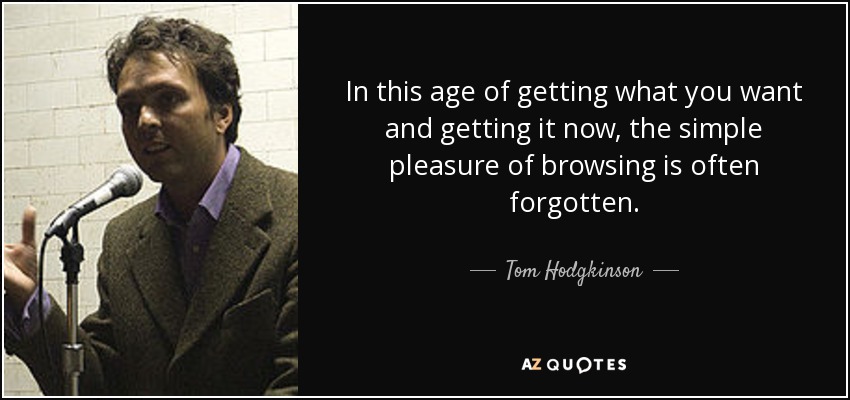 In this age of getting what you want and getting it now, the simple pleasure of browsing is often forgotten. - Tom Hodgkinson