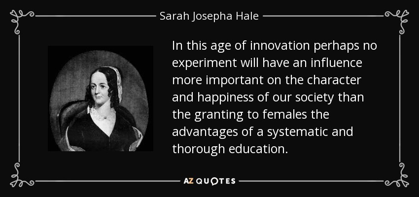 In this age of innovation perhaps no experiment will have an influence more important on the character and happiness of our society than the granting to females the advantages of a systematic and thorough education. - Sarah Josepha Hale