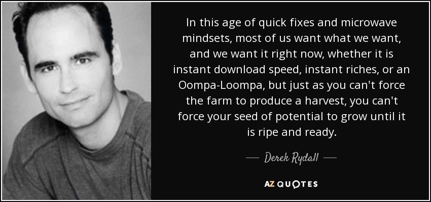 In this age of quick fixes and microwave mindsets, most of us want what we want, and we want it right now, whether it is instant download speed, instant riches, or an Oompa-Loompa, but just as you can't force the farm to produce a harvest, you can't force your seed of potential to grow until it is ripe and ready. - Derek Rydall