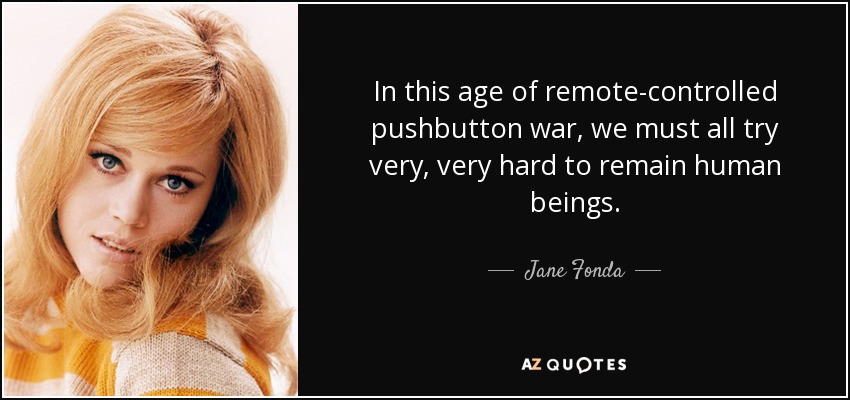 In this age of remote-controlled pushbutton war, we must all try very, very hard to remain human beings. - Jane Fonda