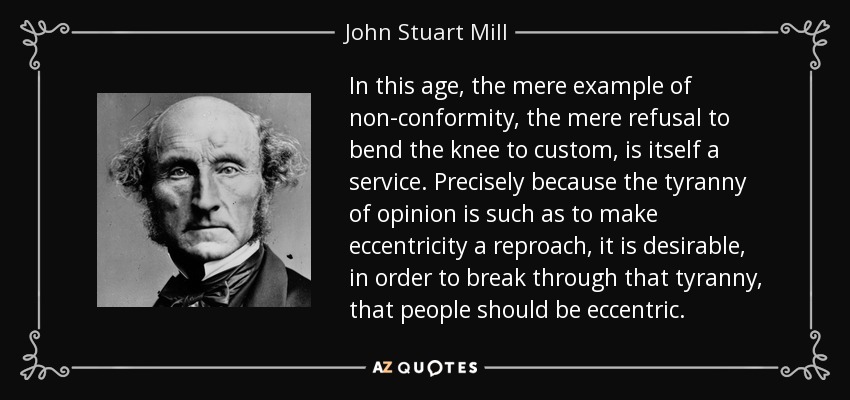 In this age, the mere example of non-conformity, the mere refusal to bend the knee to custom, is itself a service. Precisely because the tyranny of opinion is such as to make eccentricity a reproach, it is desirable, in order to break through that tyranny, that people should be eccentric. - John Stuart Mill