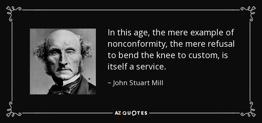 In this age, the mere example of nonconformity, the mere refusal to bend the knee to custom, is itself a service. - John Stuart Mill