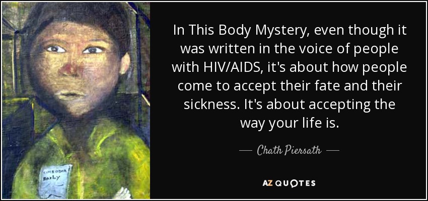 In This Body Mystery, even though it was written in the voice of people with HIV/AIDS, it's about how people come to accept their fate and their sickness. It's about accepting the way your life is. - Chath Piersath
