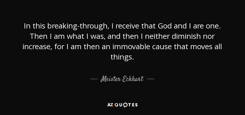 In this breaking-through, I receive that God and I are one. Then I am what I was, and then I neither diminish nor increase, for I am then an immovable cause that moves all things. - Meister Eckhart