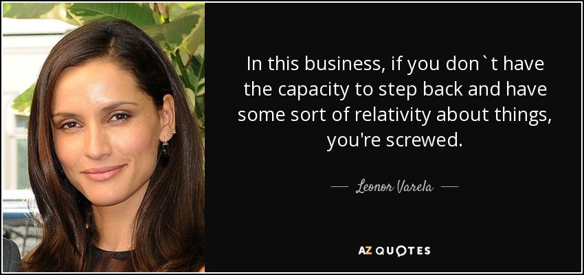 In this business, if you don`t have the capacity to step back and have some sort of relativity about things, you're screwed. - Leonor Varela