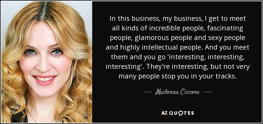 In this business, my business, I get to meet all kinds of incredible people, fascinating people, glamorous people and sexy people and highly intellectual people. And you meet them and you go 'interesting, interesting, interesting'. They're interesting, but not very many people stop you in your tracks. - Madonna Ciccone