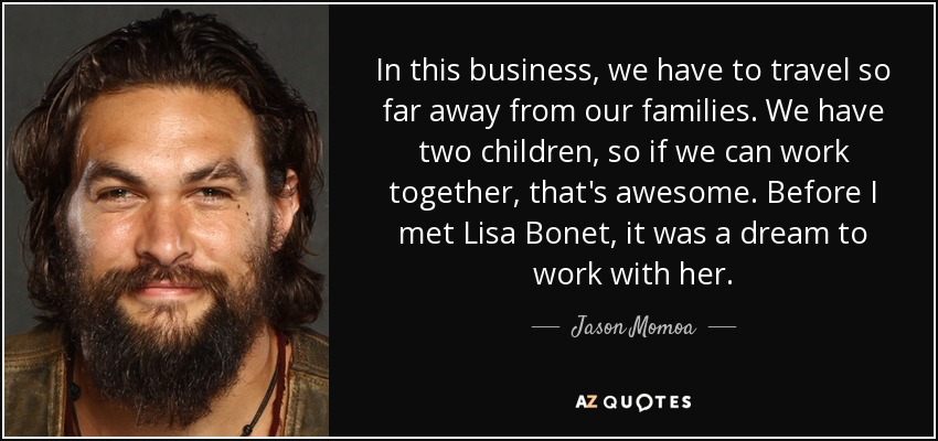 In this business, we have to travel so far away from our families. We have two children, so if we can work together, that's awesome. Before I met Lisa Bonet , it was a dream to work with her. - Jason Momoa