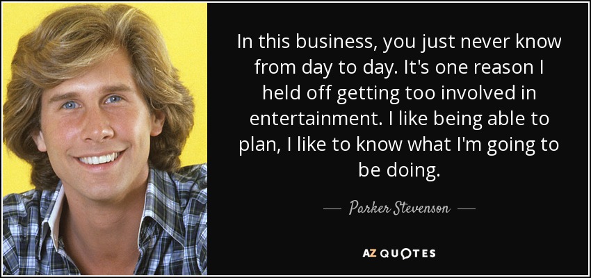 In this business, you just never know from day to day. It's one reason I held off getting too involved in entertainment. I like being able to plan, I like to know what I'm going to be doing. - Parker Stevenson