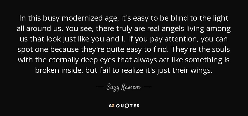 In this busy modernized age, it's easy to be blind to the light all around us. You see, there truly are real angels living among us that look just like you and I. If you pay attention, you can spot one because they're quite easy to find. They're the souls with the eternally deep eyes that always act like something is broken inside, but fail to realize it's just their wings. - Suzy Kassem