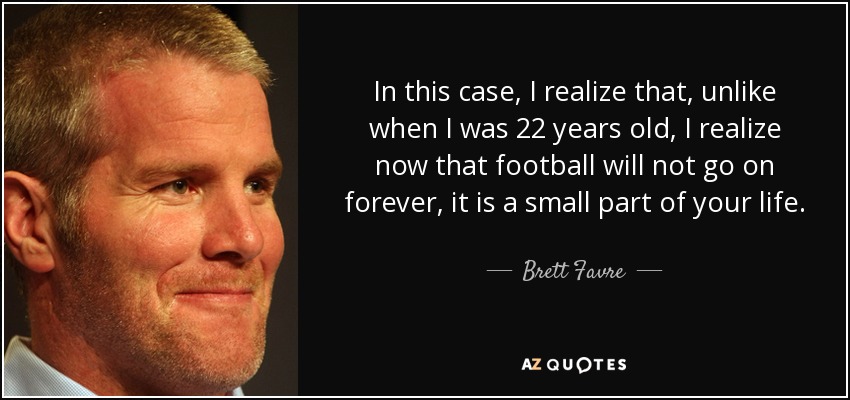 In this case, I realize that, unlike when I was 22 years old, I realize now that football will not go on forever, it is a small part of your life. - Brett Favre