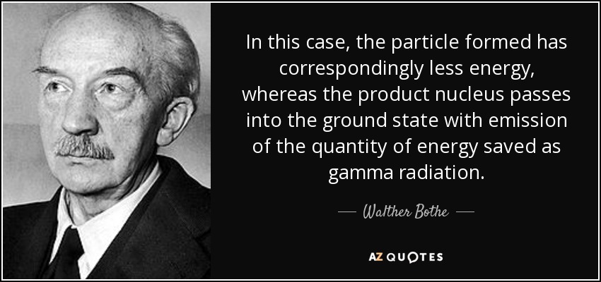 In this case, the particle formed has correspondingly less energy, whereas the product nucleus passes into the ground state with emission of the quantity of energy saved as gamma radiation. - Walther Bothe