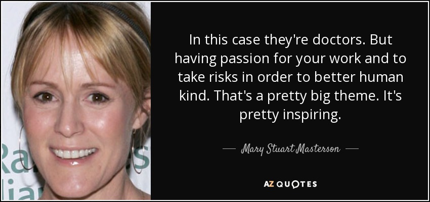 In this case they're doctors. But having passion for your work and to take risks in order to better human kind. That's a pretty big theme. It's pretty inspiring. - Mary Stuart Masterson