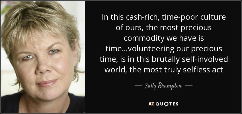 In this cash-rich, time-poor culture of ours, the most precious commodity we have is time...volunteering our precious time, is in this brutally self-involved world, the most truly selfless act - Sally Brampton