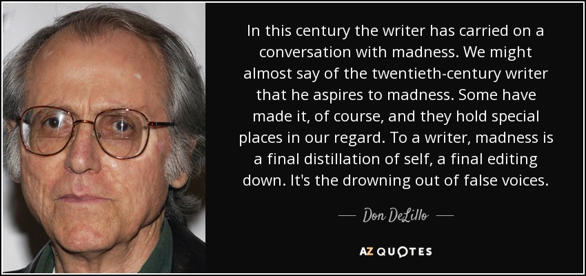 In this century the writer has carried on a conversation with madness. We might almost say of the twentieth-century writer that he aspires to madness. Some have made it, of course, and they hold special places in our regard. To a writer, madness is a final distillation of self, a final editing down. It's the drowning out of false voices. - Don DeLillo