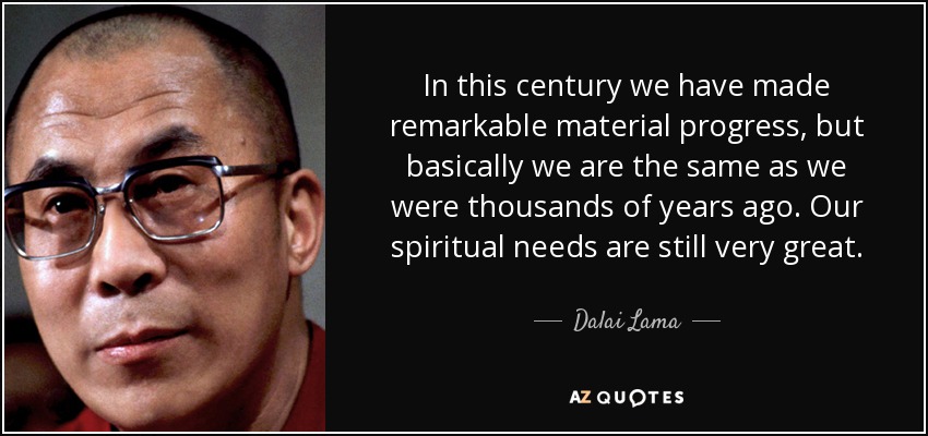 In this century we have made remarkable material progress, but basically we are the same as we were thousands of years ago. Our spiritual needs are still very great. - Dalai Lama
