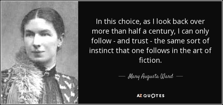 In this choice, as I look back over more than half a century, I can only follow - and trust - the same sort of instinct that one follows in the art of fiction. - Mary Augusta Ward