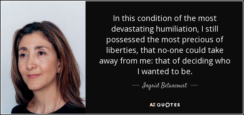 In this condition of the most devastating humiliation, I still possessed the most precious of liberties, that no-one could take away from me: that of deciding who I wanted to be. - Ingrid Betancourt