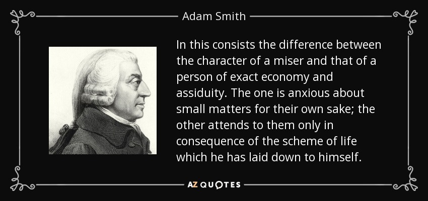 In this consists the difference between the character of a miser and that of a person of exact economy and assiduity. The one is anxious about small matters for their own sake; the other attends to them only in consequence of the scheme of life which he has laid down to himself. - Adam Smith