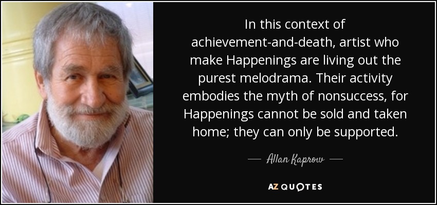 In this context of achievement-and-death, artist who make Happenings are living out the purest melodrama. Their activity embodies the myth of nonsuccess, for Happenings cannot be sold and taken home; they can only be supported. - Allan Kaprow